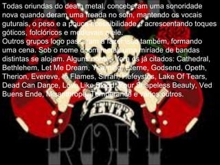 Todas oriundas do death metal, conceberam uma sonoridade
nova quando deram uma freada no som, mantendo os vocais
guturais, o peso e a pouca acessibilidade e acrescentando toques
góticos, folclóricos e medievais a ele.
Outros grupos logo passaram a fazer isso também, formando
uma cena. Sob o nome doom metal, uma miríade de bandas
distintas se alojam. Alguns nomes, fora os já citados: Cathedral,
Bethlehem, Let Me Dream, Yearning, Eterne, Godsend, Opeth,
Therion, Evereve, In Flames, Sirrah, Hefeystos, Lake Of Tears,
Dead Can Dance, Love Like Blood, Your Shapeless Beauty, Ved
Buens Ende, Misanthrope, Temperance e vários outros.
 