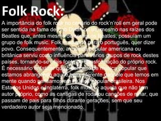 Folk Rock:
A importância do folk rock no cenário do rock’n’roll em geral pode
ser sentida na fama de Bob Dylan ou até mesmo nas raízes dos
Beatles que, antes mesmo de serem os Beatles, possuíam um
grupo de folk music. Folk, traduzido para o português, quer dizer
povo. Consequentemente, a música popular americana ou
britânica serviu como influência para vários grupos de rock destes
países, tornando-se mais fonte de transformação do próprio rock.
É necessário enfatizar que o conceito de música popular que
estamos abrangendo aqui é bem diferente daquele que temos em
mente quando pensamos em música popular brasileira. Nos
Estados Unidos e Inglaterra, folk music é aquela que não tem
autor próprio, como as cantigas de roda ou canções de ninar, que
passam de pais para filhos durante gerações, sem que seu
verdadeiro autor seja mencionado.
 