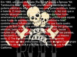 Em 1965, um grupo chamado The Byrds, gravou a famosa "Mr.
Tambourine Man", que contém uma estranha combinação de
guitarra elétrica de doze cordas, mais uma guitarra comum, baixo
e bateria. O resultado, que foi chamado folk rock, fez com que a
canção alcançasse os mais altos postos nas paradas norte-
americanas e britânicas, abrindo os olhos do público para aquela
nova forma de expressão. O disco "Mr. Tambourine Man"
continha claras influências do folk, uma vez que trazia quatro
covers de Bob Dylan, que vinham acompanhadas por guitarras
elétricas, baixo e bateria. No mesmo ano de 1965, outras
canções do grupo chegaram aos primeiros lugares das paradas,
estimulando a formação de várias outras bandas do mesmo
estilo. O The Byrds continuou a lançar sucessos, sendo
considerado um dos precursores do folk rock mundial.Outro grupo
conhecido de folk rock é o Buffalo Springfield, de Los Angeles,
Califórnia.
 