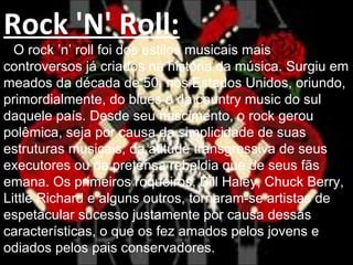 Rock 'N' Roll:
O rock ’n’ roll foi dos estilos musicais mais
controversos já criados na história da música. Surgiu em
meados da década de 50, nos Estados Unidos, oriundo,
primordialmente, do blues e da country music do sul
daquele país. Desde seu nascimento, o rock gerou
polêmica, seja por causa da simplicidade de suas
estruturas musicais, da atitude transgressiva de seus
executores ou da pretensa rebeldia que de seus fãs
emana. Os primeiros roqueiros, Bill Haley, Chuck Berry,
Little Richard e alguns outros, tornaram-se artistas de
espetacular sucesso justamente por causa dessas
características, o que os fez amados pelos jovens e
odiados pelos pais conservadores.
 