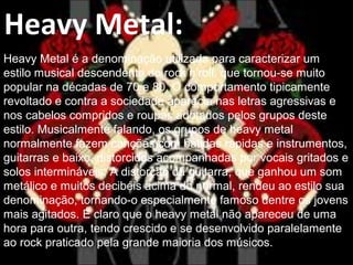 Heavy Metal:
Heavy Metal é a denominação utilizada para caracterizar um
estilo musical descendente do rock’n’roll, que tornou-se muito
popular na décadas de 70 e 80. O comportamento tipicamente
revoltado e contra a sociedade aparecia nas letras agressivas e
nos cabelos compridos e roupas adotados pelos grupos deste
estilo. Musicalmente falando, os grupos de heavy metal
normalmente fazem canções com batidas rápidas e instrumentos,
guitarras e baixo, distorcidos acompanhadas por vocais gritados e
solos intermináveis. A distorção da guitarra, que ganhou um som
metálico e muitos decibéis acima do normal, rendeu ao estilo sua
denominação, tornando-o especialmente famoso dentre os jovens
mais agitados. É claro que o heavy metal não apareceu de uma
hora para outra, tendo crescido e se desenvolvido paralelamente
ao rock praticado pela grande maioria dos músicos.
 