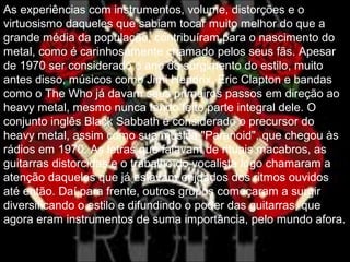 As experiências com instrumentos, volume, distorções e o
virtuosismo daqueles que sabiam tocar muito melhor do que a
grande média da população, contribuíram para o nascimento do
metal, como é carinhosamente chamado pelos seus fãs. Apesar
de 1970 ser considerado o ano do surgimento do estilo, muito
antes disso, músicos como Jimi Hendrix, Eric Clapton e bandas
como o The Who já davam seus primeiros passos em direção ao
heavy metal, mesmo nunca tendo feito parte integral dele. O
conjunto inglês Black Sabbath é considerado o precursor do
heavy metal, assim como sua música "Paranoid", que chegou às
rádios em 1970. As letras que falavam de rituais macabros, as
guitarras distorcidas e o trabalho do vocalista logo chamaram a
atenção daqueles que já estavam enjoados dos ritmos ouvidos
até então. Daí para frente, outros grupos começaram a surgir
diversificando o estilo e difundindo o poder das guitarras, que
agora eram instrumentos de suma importância, pelo mundo afora.
 