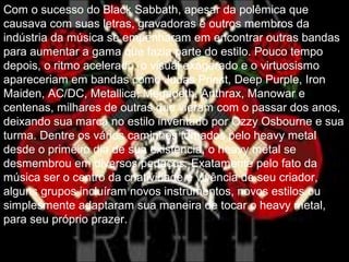 Com o sucesso do Black Sabbath, apesar da polêmica que
causava com suas letras, gravadoras e outros membros da
indústria da música se empenharam em encontrar outras bandas
para aumentar a gama que fazia parte do estilo. Pouco tempo
depois, o ritmo acelerado, o visual exagerado e o virtuosismo
apareceriam em bandas como Judas Priest, Deep Purple, Iron
Maiden, AC/DC, Metallica, Megadeth, Anthrax, Manowar e
centenas, milhares de outras que vieram com o passar dos anos,
deixando sua marca no estilo inventado por Ozzy Osbourne e sua
turma. Dentre os vários caminhos tomados pelo heavy metal
desde o primeiro dia de sua existência, o heavy metal se
desmembrou em diversos pedaços. Exatamente pelo fato da
música ser o centro da criatividade e vivência de seu criador,
alguns grupos incluíram novos instrumentos, novos estilos ou
simplesmente adaptaram sua maneira de tocar o heavy metal,
para seu próprio prazer.
 