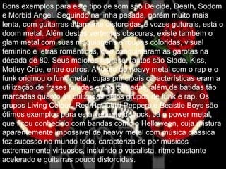Bons exemplos para este tipo de som são Deicide, Death, Sodom
e Morbid Angel. Seguindo na linha pesada, porém muito mais
lenta, com guitarras altamente distorcidas e vozes guturais, está o
doom metal. Além destas vertentes obscuras, existe também o
glam metal com suas maquiagens e roupas coloridas, visual
feminino e letras românticas, que conquistaram as garotas na
década de 80. Seus maiores representantes são Slade, Kiss,
Motley Crüe, entre outros. A fusão do heavy metal com o rap e o
funk originou o funk metal, cujas principais características eram a
utilização de frases faladas e não cantadas, além de batidas tão
marcadas quanto às utilizadas pelos grupos de funk e rap. Os
grupos Living Colour, Red Hot Chilli Peppers e Beastie Boys são
ótimos exemplos para esta vertente do rock. Já o power metal,
que ficou conhecido com bandas como o Helloween, cuja mistura
aparentemente impossível de heavy metal com música clássica
fez sucesso no mundo todo, caracteriza-se por músicos
extremamente virtuosos, incluindo o vocalista, ritmo bastante
acelerado e guitarras pouco distorcidas.
 