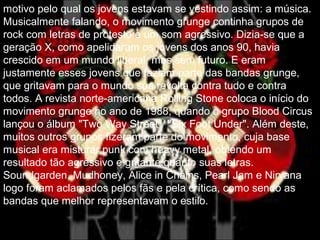 motivo pelo qual os jovens estavam se vestindo assim: a música.
Musicalmente falando, o movimento grunge continha grupos de
rock com letras de protesto e um som agressivo. Dizia-se que a
geração X, como apelidaram os jovens dos anos 90, havia
crescido em um mundo liberal, mas sem futuro. E eram
justamente esses jovens que faziam parte das bandas grunge,
que gritavam para o mundo sua revolta contra tudo e contra
todos. A revista norte-americana Rolling Stone coloca o início do
movimento grunge no ano de 1988, quando o grupo Blood Circus
lançou o álbum "Two Way Street"/ "Six Foot Under". Além deste,
muitos outros grupos fizeram parte do movimento, cuja base
musical era misturar punk com heavy metal, obtendo um
resultado tão agressivo e gritante quanto suas letras.
Soundgarden, Mudhoney, Alice in Chains, Pearl Jam e Nirvana
logo foram aclamados pelos fãs e pela crítica, como sendo as
bandas que melhor representavam o estilo.
 
