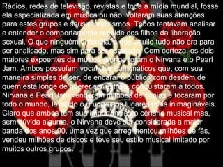 Rádios, redes de televisão, revistas e toda a mídia mundial, fosse
ela especializada em música ou não, voltaram suas atenções
para estes grupos e seus maneirismos. Todos tentavam analisar
e entender o comportamento rebelde dos filhos da liberação
sexual. O que ninguém entendia, é que aquilo tudo não era para
ser analisado, mas sim para ser escutado. Com certeza, os dois
maiores expoentes da música grunge foram o Nirvana e o Pearl
Jam. Ambos possuíam vocalistas carismáticos que, com sua
maneira simples de ser, de encarar o público com desdém de
quem está longe de querer ser estrela, conquistaram a todos.
Nirvana e Pearl Jam venderam milhões de cópias e tocaram por
todo o mundo, levando o grunge aos lugares mais inimagináveis.
Claro que ambos têm sua importância no cenário musical mas,
sem dúvida alguma, o Nirvana deve ser considerada a maior
banda dos anos 90, uma vez que arregimentou milhões de fãs,
vendeu milhões de discos e teve seu estilo musical imitado por
muitos outros grupos.
 