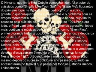 O Nirvana, que tinha Kurt Cobain como seu líder, foi o autor de
clássicos como "Smells Like Teen Spirit" e "Rape Me", figurantes
do primeiro lugar na lista dos mais pedidos. Kurt e sua voz
gritada, o quebra-quebra dos instrumentos e o problema com as
drogas marcaram a carreira meteórica desta banda, cujo fim foi
causado pelo suicídio do vocalista, em abril de 1994.Por outro
lado, o Pearl Jam tinha uma atitude bem menos agressiva, letras
mais poéticas e músicas bem elaboradas, como "Even Flow",
primeiro grande hit do grupo.Com o passar dos anos, e depois da
morte de Kurt, que levou fãs de todo o mundo à loucura, o
cenário grunge foi sendo substituído, ao menos nos Estados
Unidos, pelo rock alternativo.Aos poucos, bandas como o Pearl
Jam e o Soundgarden foram ficando obscurecidas e a vendagem
de seus discos caíram à medida em que iam sendo lançados.
Neste ano de 1997, o Soundgarden anunciou sua dissolução,
mesmo depois do sucesso obtido no ano passado, quando se
apresentaram no festival que passa por todo os Estados Unidos,
Lollapalooza.
 