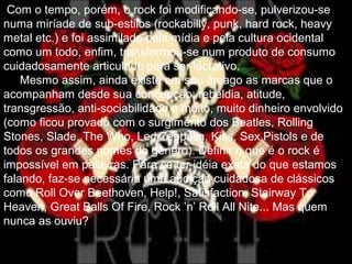 Com o tempo, porém, o rock foi modificando-se, pulverizou-se
numa miríade de sub-estilos (rockabilly, punk, hard rock, heavy
metal etc.) e foi assimilado pela mídia e pela cultura ocidental
como um todo, enfim, transformou-se num produto de consumo
cuidadosamente articulado para ser lucrativo.
Mesmo assim, ainda existe em seu âmago as marcas que o
acompanham desde sua concepção: rebeldia, atitude,
transgressão, anti-sociabilidade e muito, muito dinheiro envolvido
(como ficou provado com o surgimento dos Beatles, Rolling
Stones, Slade, The Who, Led Zeppelin, Kiss, Sex Pistols e de
todos os grandes nomes do gênero). Definir o que é o rock é
impossível em palavras. Para se ter idéia exata do que estamos
falando, faz-se necessária uma audição cuidadosa de clássicos
como Roll Over Beethoven, Help!, Satisfaction, Stairway To
Heaven, Great Balls Of Fire, Rock ’n’ Roll All Nite... Mas quem
nunca as ouviu?
 