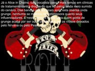 Já o Alice in Chains, cujo vocalista passa mais tempo em clínicas
de tratamento contra drogas do que no palco, anda meio sumido
do cenário. Das bandas que surgiram após esta imensa onda
grunge, nenhuma se mostrou tão promissora quanto seus
influenciadores. E neste ritmo, a opção para quem gosta de
grunge acaba por ser ouvir os álbuns e ver os vídeos deixados
pelo Nirvana ou pelo Pearl Jam.
 