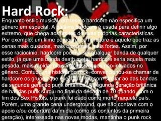 Hard Rock:Enquanto estilo musical, em tese o hardcore não especifica um
gênero em especial. A palavra hardcore é usada para definir algo
extremo, que chega aos limites de suas próprias características.
Por exemplo: um filme pornográfico hardcore é aquele que traz as
cenas mais ousadas, mais obscenas, mais fortes. Assim, por
esse raciocínio, hardcore poderia ser qualquer banda de qualquer
estilo, já que uma banda death metal hardcore seria aquela mais
pesada, mais rápida, mais inacessível aos não-iniciados no
gênero. Contudo, na história do rock, convencionou-se chamar de
hardcore os grupos que executam um som similar ao das bandas
da segunda geração punk britânica. A segunda geração britânica
de bandas punk surgiu no final da década de 70 quando, com o
fim dos Sex Pistols, o punk foi dado como morto naquele país.
Porém, uma grande cena underground, que não contava com o
apoio e/ou cobertura da mídia (como os conjuntos da primeira
geração), interessada nas novas modas, mantinha o punk rock
 