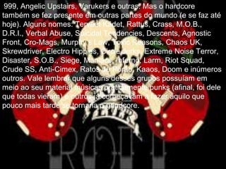 999, Angelic Upstairs, Varukers e outras. Mas o hardcore
também se fez presente em outras partes do mundo (e se faz até
hoje). Alguns nomes: Terveet Kädet, Rattus, Crass, M.O.B.,
D.R.I., Verbal Abuse, Suicidal Tendencies, Descents, Agnostic
Front, Cro-Mags, Murphy’s Law, Toxic Reasons, Chaos UK,
Skrewdriver, Electro Hippies, Circle Jerks, Extreme Noise Terror,
Disaster, S.O.B., Siege, Maniacs, Infernö, Larm, Riot Squad,
Crude SS, Anti-Cimex, Ratos de Porão, Kaaos, Doom e inúmeros
outros. Vale lembrar que alguns desses grupos possuíam em
meio ao seu material músicas praticamente punks (afinal, foi dele
que todas vieram) e outros já começavam a fazer aquilo que
pouco mais tarde se tornaria o grindcore.
 