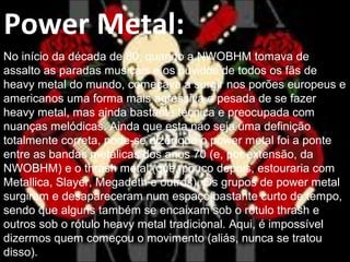 .
Power Metal:
No início da década de 80, quando a NWOBHM tomava de
assalto as paradas musicais e os ouvidos de todos os fãs de
heavy metal do mundo, começava a surgir nos porões europeus e
americanos uma forma mais agressiva e pesada de se fazer
heavy metal, mas ainda bastante técnica e preocupada com
nuanças melódicas. Ainda que esta não seja uma definição
totalmente correta, pode-se dizer que o power metal foi a ponte
entre as bandas metálicas dos anos 70 (e, por extensão, da
NWOBHM) e o thrash metal (que, pouco depois, estouraria com
Metallica, Slayer, Megadeth e outros). Os grupos de power metal
surgiram e desapareceram num espaço bastante curto de tempo,
sendo que alguns também se encaixam sob o rótulo thrash e
outros sob o rótulo heavy metal tradicional. Aqui, é impossível
dizermos quem começou o movimento (aliás, nunca se tratou
disso).
 