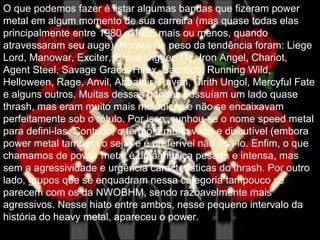 .
O que podemos fazer é listar algumas bandas que fizeram power
metal em algum momento de sua carreira (mas quase todas elas
principalmente entre 1980 e 1985 mais ou menos, quando
atravessaram seu auge). Nomes de peso da tendência foram: Liege
Lord, Manowar, Exciter, Grave Digger, Oz, Iron Angel, Chariot,
Agent Steel, Savage Grace, Hirax, Sacrifice, Running Wild,
Helloween, Rage, Anvil, Abbatoir, Raven, Cirith Ungol, Mercyful Fate
e alguns outros. Muitas dessas bandas possuíam um lado quase
thrash, mas eram muito mais melódicas e não se encaixavam
perfeitamente sob o rótulo. Por isso, cunhou-se o nome speed metal
para defini-las. Contudo, o termo é muito vago e discutível (embora
power metal também o seja) e é preferível não usá-lo. Enfim, o que
chamamos de power metal é uma música pesada e intensa, mas
sem a agressividade e urgência características do thrash. Por outro
lado, grupos que se enquadram nessa categoria tampouco se
parecem com os da NWOBHM, sendo razoavelmente mais
agressivos. Nesse hiato entre ambos, nesse pequeno intervalo da
história do heavy metal, apareceu o power.
 
