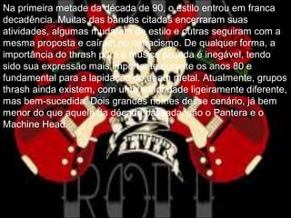 .
Na primeira metade da década de 90, o estilo entrou em franca
decadência. Muitas das bandas citadas encerraram suas
atividades, algumas mudaram de estilo e outras seguiram com a
mesma proposta e caíram no ostracismo. De qualquer forma, a
importância do thrash para a música pesada é inegável, tendo
sido sua expressão mais importante durante os anos 80 e
fundamental para a lapidação do death metal. Atualmente, grupos
thrash ainda existem, com uma sonoridade ligeiramente diferente,
mas bem-sucedida. Dois grandes nomes desse cenário, já bem
menor do que aquele da década passada, são o Pantera e o
Machine Head.
 