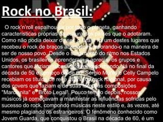Rock no Brasil:
O rock’n’roll espalhou-se por todo o planeta, ganhando
características próprias da cultura dos países que o adotaram.
Como não podia deixar de ser, o Brasil foi um destes lugares que
recebeu o rock de braços abertos, incorporando-o na maneira de
ser de nosso povo. Desde o surgimento do ritmo nos Estados
Unidos, os brasileiros aprenderam a apreciar os grupos e
cantores que faziam sucesso no resto do mundo. Já no final da
década de 50 e começo da de 60, Sérgio Murilo e Celly Campelo
recebiam os títulos de rei e rainha do rock nacional, por causa
dos covers que faziam e de suas famosas composições
"Marcianita" e "Broto Legal". Pouco tempo depois, nossos
músicos já começavam a manifestar as influências sofridas pelo
sucesso do rock, compondo músicas neste estilo e, às vezes, até
mesmo plagiando os estrangeiros. O fenômeno conhecido como
Jovem Guarda, que conquistou o Brasil na década de 60, é um
 