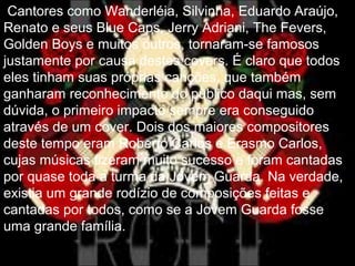Cantores como Wanderléia, Silvinha, Eduardo Araújo,
Renato e seus Blue Caps, Jerry Adriani, The Fevers,
Golden Boys e muitos outros, tornaram-se famosos
justamente por causa destes covers. É claro que todos
eles tinham suas próprias canções, que também
ganharam reconhecimento do público daqui mas, sem
dúvida, o primeiro impacto sempre era conseguido
através de um cover. Dois dos maiores compositores
deste tempo eram Roberto Carlos e Erasmo Carlos,
cujas músicas fizeram muito sucesso e foram cantadas
por quase toda a turma da Jovem Guarda. Na verdade,
existia um grande rodízio de composições feitas e
cantadas por todos, como se a Jovem Guarda fosse
uma grande família.
 