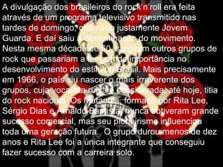 A divulgação dos brasileiros do rock’n’roll era feita
através de um programa televisivo transmitido nas
tardes de domingo, chamado justamente Jovem
Guarda. E daí saiu a denominação do movimento.
Nesta mesma década de 60, surgiram outros grupos de
rock que passariam a ter grande importância no
desenvolvimento do estilo no Brasil. Mais precisamente
em 1966, o país viu nascer o mais irreverente dos
grupos, cuja vocalista ruiva é considerada, até hoje, titia
do rock nacional. Os Mutantes, formado por Rita Lee,
Sérgio Dias e Arnaldo Baptista, nunca obtiveram grande
sucesso comercial, mas seu pioneirismo influenciou
toda uma geração futura. O grupo durou menos de dez
anos e Rita Lee foi a única integrante que conseguiu
fazer sucesso com a carreira solo.
 