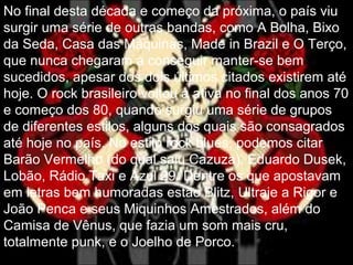 No final desta década e começo da próxima, o país viu
surgir uma série de outras bandas, como A Bolha, Bixo
da Seda, Casa das Máquinas, Made in Brazil e O Terço,
que nunca chegaram a conseguir manter-se bem
sucedidos, apesar dos dois últimos citados existirem até
hoje. O rock brasileiro voltou à ativa no final dos anos 70
e começo dos 80, quando surgiu uma série de grupos
de diferentes estilos, alguns dos quais são consagrados
até hoje no país. No estilo rock blues, podemos citar
Barão Vermelho (do qual saiu Cazuza), Eduardo Dusek,
Lobão, Rádio Taxi e Azul 29. Dentre os que apostavam
em letras bem humoradas estão Blitz, Ultraje a Rigor e
João Penca e seus Miquinhos Amestrados, além do
Camisa de Vênus, que fazia um som mais cru,
totalmente punk, e o Joelho de Porco.
 