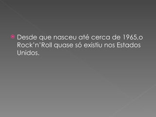    Desde que nasceu até cerca de 1965,o
    Rock’n’Roll quase só existiu nos Estados
    Unidos.
 