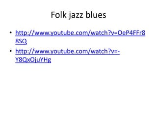 Folk jazz blues
• http://www.youtube.com/watch?v=OeP4FFr8
8SQ
• http://www.youtube.com/watch?v=-
Y8QxOjuYHg
 