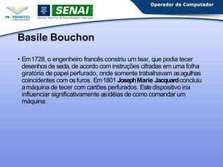 Basile Bouchon
• Em1728, o engenheiro francês constriu um tear, que podia tecer
desenhosde seda,de acordo com instruções cifradas em uma folha
giratória de papel perfurado, onde somente trabalhavam asagulhas
coincidentes com osfuros. Em1801 JosephMarie Jacquardconcluiu
amáquina de tecer com cartões perfurados. Estedispositivo iria
influenciar significativamente asidéias de como comandar um
máquina.
 