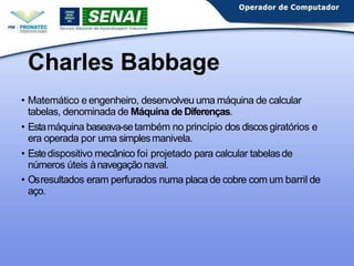 Charles Babbage
• Matemático e engenheiro, desenvolveu uma máquina de calcular
tabelas, denominada de Máquina deDiferenças.
• Estamáquina baseava-setambém no princípio dos discos giratórios e
era operada por uma simplesmanivela.
• Estedispositivo mecânico foi projetado para calcular tabelasde
números úteis ànavegaçãonaval.
• Osresultados eram perfurados numa placa de cobre com um barril de
aço.
 