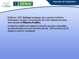 • Então em 1923, Babbageconseguiu que o governo britânico
financiasse o projeto e aconstrução da nova máquina queseria
denominada de MáquinaAnalítica.
• Amáquina analítica era capazde executar asquatro operações,
armazenar dados em uma memória (de até 1.000 números de 50
dígitos) e imprimir resultados.
 