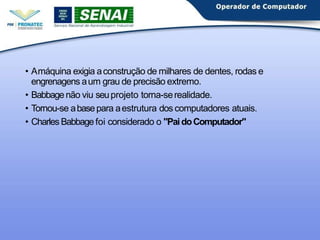 • Amáquina exigia aconstrução de milhares de dentes, rodas e
engrenagens aum grau de precisão extremo.
• Babbagenão viu seuprojeto torna-serealidade.
• Tornou-se abasepara aestrutura dos computadores atuais.
• Charles Babbagefoi considerado o "PaidoComputador"
 