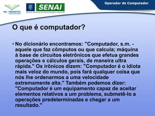 O que é computador?
• No dicionário encontramos: "Computador, s.m. -
aquele que faz cômputos ou que calcula; máquina
à base de circuitos eletrônicos que efetua grandes
operações e cálculos gerais, de maneira ultra
rápida." Os irônicos dizem: "Computador é o idiota
mais veloz do mundo, pois fará qualquer coisa que
nós lhe ordenarmos a uma velocidade
extremamente alta." Também podemos dizer:
"Computador é um equipamento capaz de aceitar
elementos relativos a um problema, submetê-lo a
operações predeterminadas e chegar a um
resultado."
 