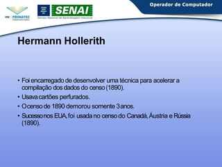 Hermann Hollerith
• Foi encarregado de desenvolver uma técnica para acelerar a
compilação dos dados do censo(1890).
• Usavacartões perfurados.
• Ocensode 1890 demorou somente 3anos.
• Sucessonos EUA,foi usadano censodo Canadá,Áustria e Rússia
(1890).
 