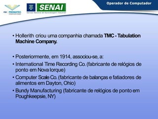 • Hollerith criou uma companhia chamada TMC-Tabulation
Machine Company.
• Posteriormente, em 1914, associou-se, a:
• International Time Recording Co.(fabricante de relógios de
ponto em NovaIorque)
• Computer ScaleCo.(fabricante de balanças e fatiadores de
alimentos em Dayton, Ohio)
• Bundy Manufacturing (fabricante de relógios de pontoem
Poughkeepsie, NY)
 