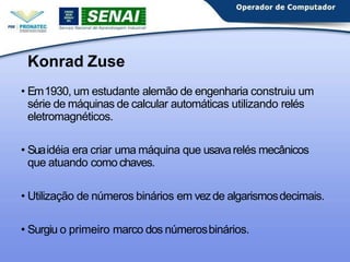 Konrad Zuse
• Em1930, um estudante alemão de engenharia construiu um
série de máquinas de calcular automáticas utilizando relés
eletromagnéticos.
• Suaidéia era criar uma máquina que usavarelés mecânicos
que atuando comochaves.
• Utilização de números binários em vezde algarismosdecimais.
• Surgiu o primeiro marco dos númerosbinários.
 