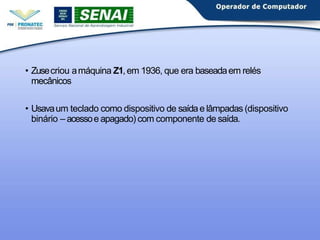 • Zusecriou amáquina Z1,em 1936, que era baseadaem relés
mecânicos
• Usavaum teclado como dispositivo de saídae lâmpadas (dispositivo
binário – acessoe apagado) com componente de saída.
 