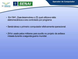 • Em1941, Zusedesenvolveu o Z3,qual utilizava relés
eletromecânicos e era controlado por programa
• Sendotalvez o primeiro computador efetivamenteoperacional.
• Z4foi usado pelos militares para auxílio no projeto de aviõese
mísseisdurante asegundaguerra mundial.
 