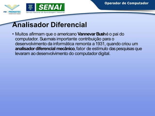 Analisador Diferencial
• Muitos afirmam que o americano VannevarBushé o pai do
computador. Suamais importante contribuição para o
desenvolvimento da informática remonta a1931, quando criou um
analisadordiferencial mecânico,fator de estímulo daspesquisasque
levaram ao desenvolvimento do computadordigital.
 