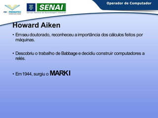 Howard Aiken
• Emseudoutorado, reconheceu aimportância dos cálculos feitos por
máquinas.
• Descobriu o trabalho de Babbagee decidiu construir computadores a
relés.
• Em1944, surgiu o MARKI
 