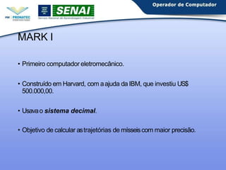MARK I
• Primeiro computador eletromecânico.
• Construído em Harvard, com aajuda da IBM, que investiu US$
500.000,00.
• Usavao sistema decimal.
• Objetivo de calcular astrajetórias de mísseiscom maior precisão.
 