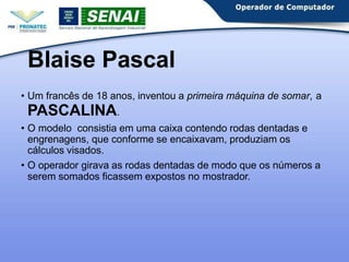 Blaise Pascal
• Um francês de 18 anos, inventou a primeira máquina de somar, a
PASCALINA.
• O modelo consistia em uma caixa contendo rodas dentadas e
engrenagens, que conforme se encaixavam, produziam os
cálculos visados.
• O operador girava as rodas dentadas de modo que os números a
serem somados ficassem expostos no mostrador.
 
