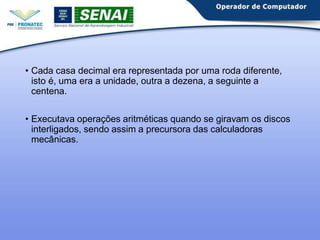 • Cada casa decimal era representada por uma roda diferente,
isto é, uma era a unidade, outra a dezena, a seguinte a
centena.
• Executava operações aritméticas quando se giravam os discos
interligados, sendo assim a precursora das calculadoras
mecânicas.
 