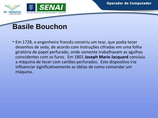 Basile Bouchon 
• Em 1728, o engenheiro francês constriu um tear, que podia tecer 
desenhos de seda, de acordo com instruções cifradas em uma folha 
giratória de papel perfurado, onde somente trabalhavam as agulhas 
coincidentes com os furos. Em 1801 Joseph Marie Jacquard concluiu 
a máquina de tecer com cartões perfurados. Este dispositivo iria 
influenciar significativamente as idéias de como comandar um 
máquina. 
 