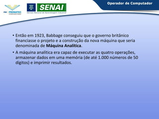 • Então em 1923, Babbage conseguiu que o governo britânico 
financiasse o projeto e a construção da nova máquina que seria 
denominada de Máquina Analítica. 
• A máquina analítica era capaz de executar as quatro operações, 
armazenar dados em uma memória (de até 1.000 números de 50 
dígitos) e imprimir resultados. 
 