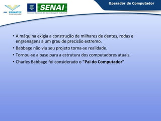 • A máquina exigia a construção de milhares de dentes, rodas e 
engrenagens a um grau de precisão extremo. 
• Babbage não viu seu projeto torna-se realidade. 
• Tornou-se a base para a estrutura dos computadores atuais. 
• Charles Babbage foi considerado o "Pai do Computador" 
 
