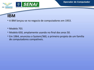 IBM 
• A IBM lançou-se no negocio de computadores em 1953. 
• Modelo 701 
• Modelo 650, amplamente usando no final dos anos 50. 
• Em 1964, anunciou o System/360, o primeiro projeto de um família 
de computadores compatíveis. 
 