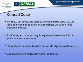 Konrad Zuse 
• Em 1930, um estudante alemão de engenharia construiu um 
série de máquinas de calcular automáticas utilizando relés 
eletromagnéticos. 
• Sua idéia era criar uma máquina que usava relés mecânicos 
que atuando como chaves. 
• Utilização de números binários em vez de algarismos decimais. 
• Surgiu o primeiro marco dos números binários. 
 