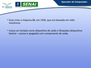 • Zuse criou a máquina Z1, em 1936, que era baseada em relés 
mecânicos 
• Usava um teclado como dispositivo de saída e lâmpadas (dispositivo 
binário – acesso e apagado) com componente de saída. 
 