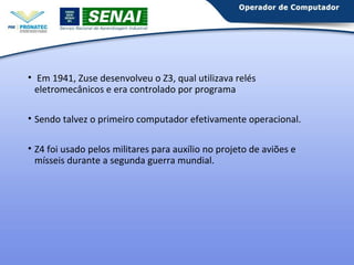 • Em 1941, Zuse desenvolveu o Z3, qual utilizava relés 
eletromecânicos e era controlado por programa 
• Sendo talvez o primeiro computador efetivamente operacional. 
• Z4 foi usado pelos militares para auxílio no projeto de aviões e 
mísseis durante a segunda guerra mundial. 
 
