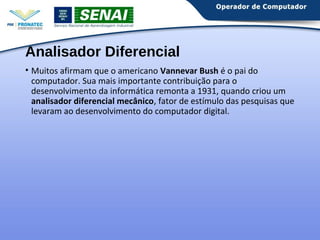 Analisador Diferencial 
• Muitos afirmam que o americano Vannevar Bush é o pai do 
computador. Sua mais importante contribuição para o 
desenvolvimento da informática remonta a 1931, quando criou um 
analisador diferencial mecânico, fator de estímulo das pesquisas que 
levaram ao desenvolvimento do computador digital. 
 