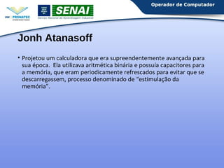 Jonh Atanasoff 
• Projetou um calculadora que era supreendentemente avançada para 
sua época. Ela utilizava aritmética binária e possuía capacitores para 
a memória, que eram periodicamente refrescados para evitar que se 
descarregassem, processo denominado de “estimulação da 
memória”. 
 
