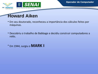 Howard Aiken 
• Em seu doutorado, reconheceu a importância dos cálculos feitos por 
máquinas. 
• Descobriu o trabalho de Babbage e decidiu construir computadores a 
relés. 
• Em 1944, surgiu o MARK I 
 