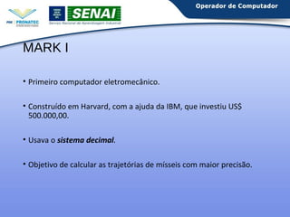 MARK I 
• Primeiro computador eletromecânico. 
• Construído em Harvard, com a ajuda da IBM, que investiu US$ 
500.000,00. 
• Usava o sistema decimal. 
• Objetivo de calcular as trajetórias de mísseis com maior precisão. 
 